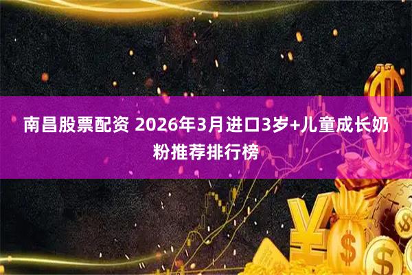南昌股票配资 2026年3月进口3岁+儿童成长奶粉推荐排行榜
