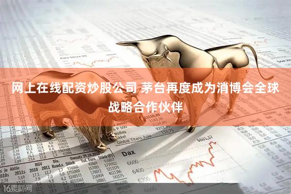 网上在线配资炒股公司 茅台再度成为消博会全球战略合作伙伴