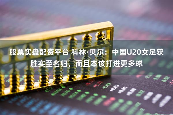 股票实盘配资平台 科林·贝尔：中国U20女足获胜实至名归，而且本该打进更多球