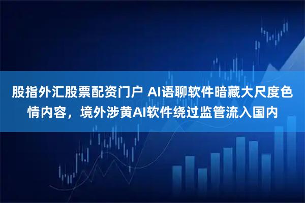 股指外汇股票配资门户 AI语聊软件暗藏大尺度色情内容，境外涉黄AI软件绕过监管流入国内