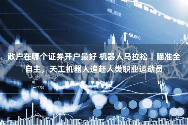 散户在哪个证券开户最好 机器人马拉松｜瞄准全自主，天工机器人追赶人类职业运动员