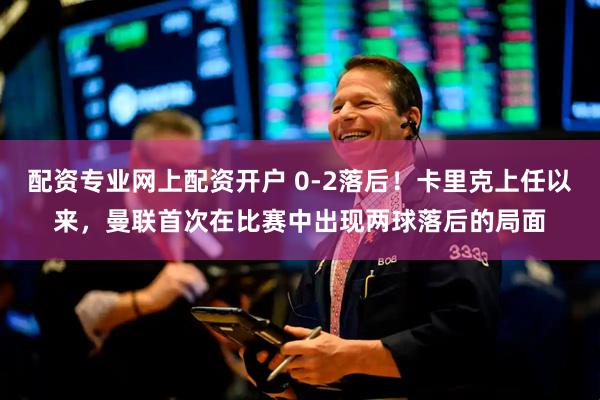 配资专业网上配资开户 0-2落后！卡里克上任以来，曼联首次在比赛中出现两球落后的局面