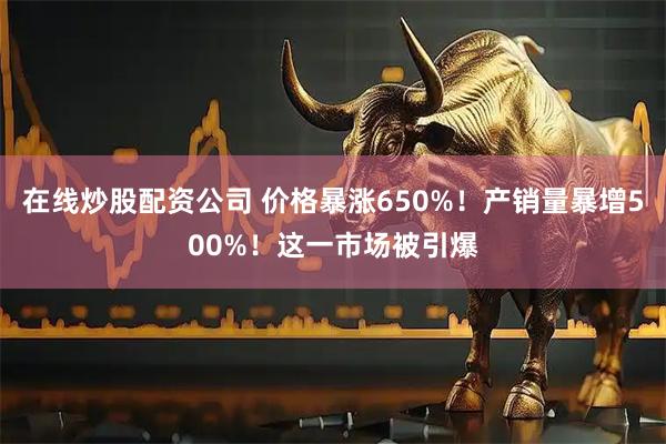 在线炒股配资公司 价格暴涨650%！产销量暴增500%！这一市场被引爆