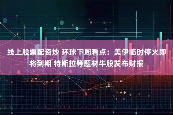 线上股票配资炒 环球下周看点：美伊临时停火即将到期 特斯拉等题材牛股发布财报