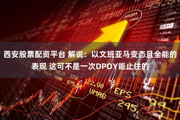 西安股票配资平台 解说：以文班亚马变态且全能的表现 这可不是一次DPOY能止住的