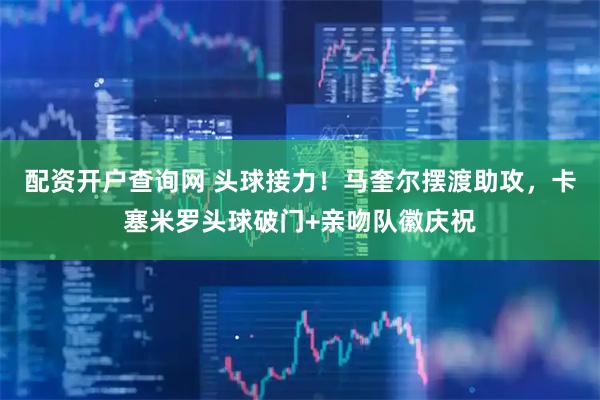 配资开户查询网 头球接力！马奎尔摆渡助攻，卡塞米罗头球破门+亲吻队徽庆祝