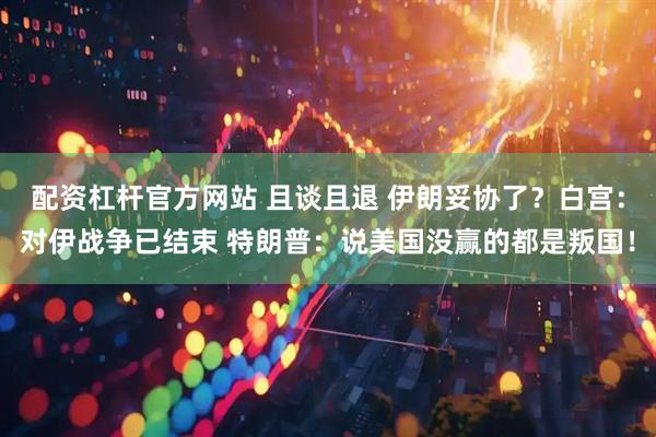 配资杠杆官方网站 且谈且退 伊朗妥协了？白宫：对伊战争已结束 特朗普：说美国没赢的都是叛国！