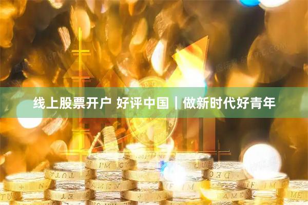 线上股票开户 好评中国｜做新时代好青年