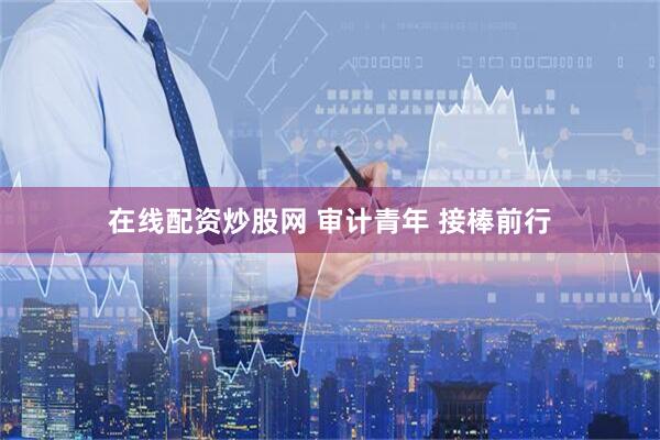 在线配资炒股网 审计青年 接棒前行