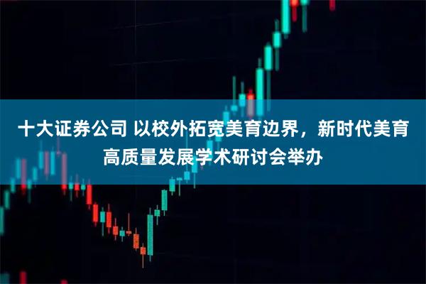 十大证券公司 以校外拓宽美育边界，新时代美育高质量发展学术研讨会举办