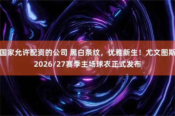 国家允许配资的公司 黑白条纹，优雅新生！尤文图斯2026/27赛季主场球衣正式发布