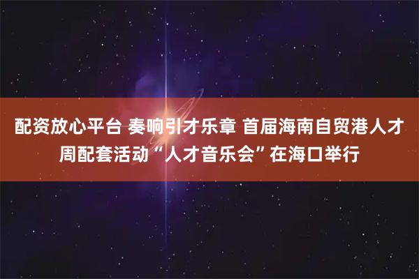 配资放心平台 奏响引才乐章 首届海南自贸港人才周配套活动“人才音乐会”在海口举行