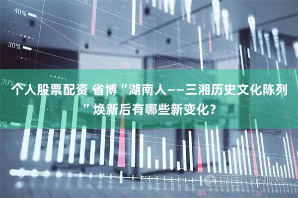 个人股票配资 省博“湖南人——三湘历史文化陈列”焕新后有哪些新变化？