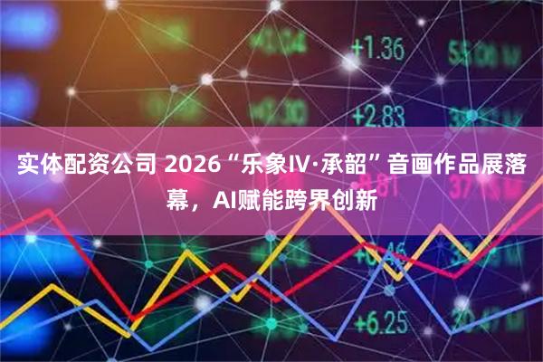 实体配资公司 2026“乐象Ⅳ·承韶”音画作品展落幕，AI赋能跨界创新