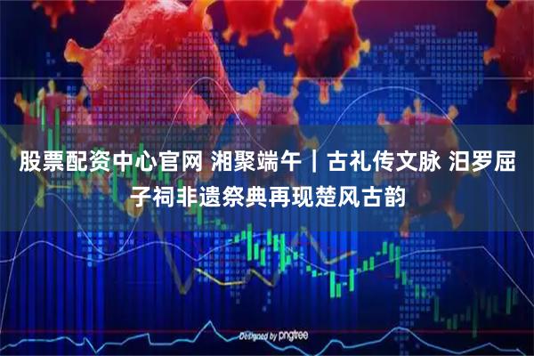 股票配资中心官网 湘聚端午｜古礼传文脉 汨罗屈子祠非遗祭典再现楚风古韵