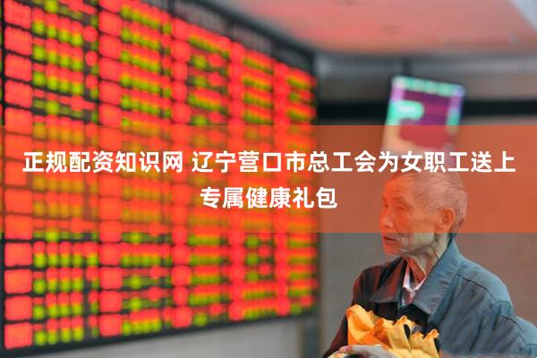 正规配资知识网 辽宁营口市总工会为女职工送上专属健康礼包