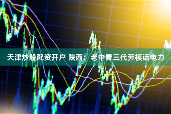 天津炒股配资开户 陕西：老中青三代劳模话电力